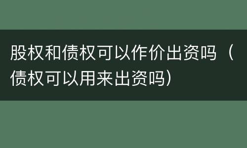 股权和债权可以作价出资吗（债权可以用来出资吗）