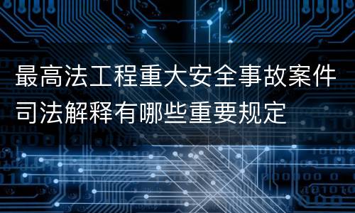最高法工程重大安全事故案件司法解释有哪些重要规定