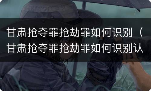 甘肃抢夺罪抢劫罪如何识别（甘肃抢夺罪抢劫罪如何识别认定）