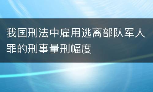 我国刑法中雇用逃离部队军人罪的刑事量刑幅度