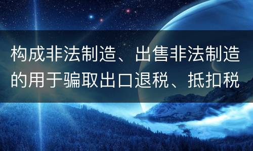 构成非法制造、出售非法制造的用于骗取出口退税、抵扣税款发票罪的条件有哪些