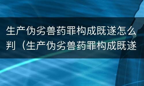 生产伪劣兽药罪构成既遂怎么判（生产伪劣兽药罪构成既遂怎么判定）