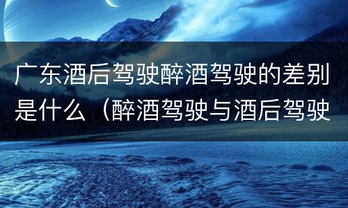 广东酒后驾驶醉酒驾驶的差别是什么（醉酒驾驶与酒后驾驶的区别）