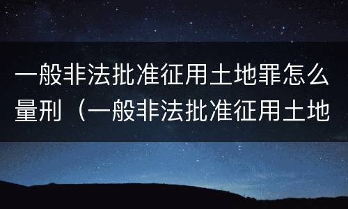一般非法批准征用土地罪怎么量刑（一般非法批准征用土地罪怎么量刑的）