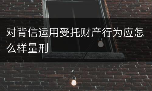 对背信运用受托财产行为应怎么样量刑