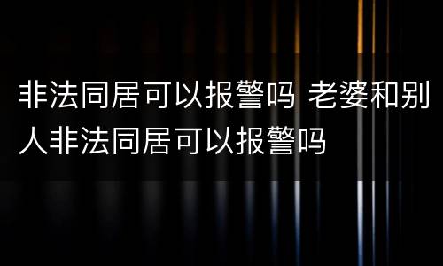 非法同居可以报警吗 老婆和别人非法同居可以报警吗