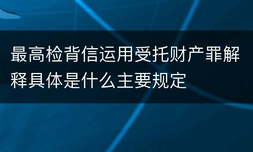 最高检背信运用受托财产罪解释具体是什么主要规定