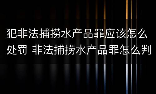 犯非法捕捞水产品罪应该怎么处罚 非法捕捞水产品罪怎么判