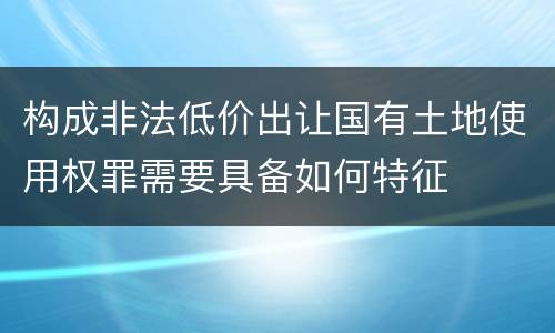 构成非法低价出让国有土地使用权罪需要具备如何特征