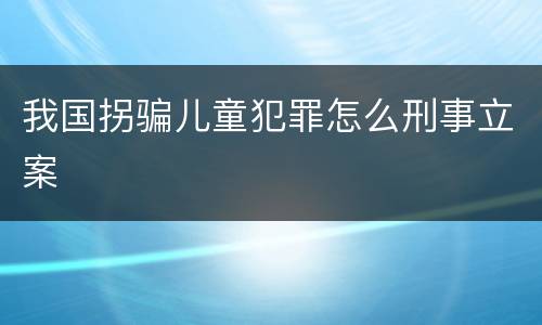 我国拐骗儿童犯罪怎么刑事立案