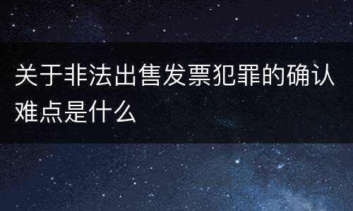 关于非法出售发票犯罪的确认难点是什么