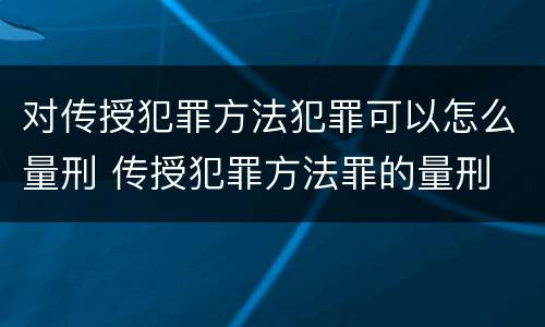 对传授犯罪方法犯罪可以怎么量刑 传授犯罪方法罪的量刑