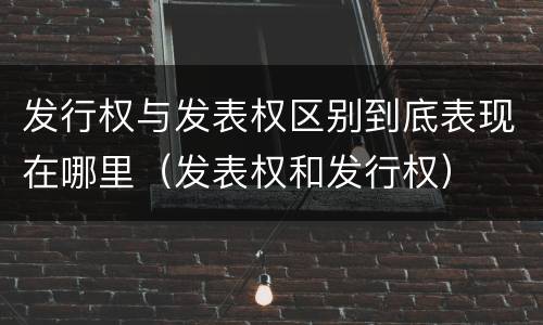 发行权与发表权区别到底表现在哪里（发表权和发行权）