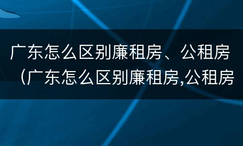 广东怎么区别廉租房、公租房（广东怎么区别廉租房,公租房和私租房）
