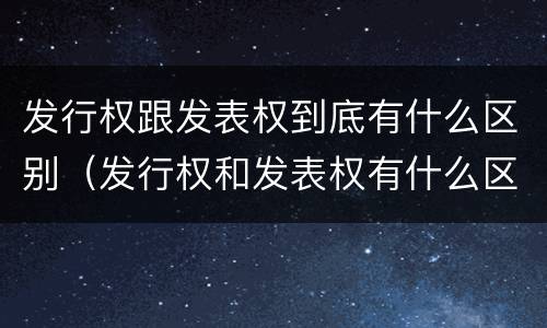 发行权跟发表权到底有什么区别（发行权和发表权有什么区别）