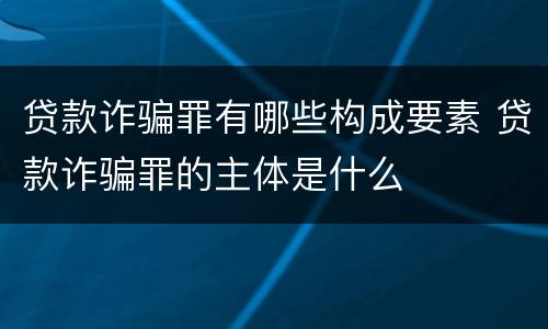 贷款诈骗罪有哪些构成要素 贷款诈骗罪的主体是什么