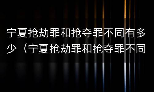 宁夏抢劫罪和抢夺罪不同有多少（宁夏抢劫罪和抢夺罪不同有多少条）