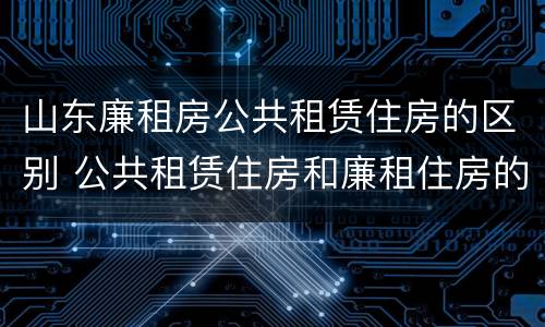 山东廉租房公共租赁住房的区别 公共租赁住房和廉租住房的区别