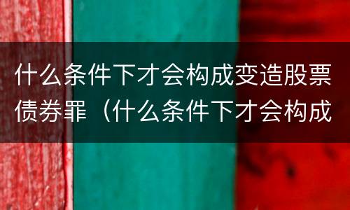 什么条件下才会构成变造股票债券罪（什么条件下才会构成变造股票债券罪的行为）