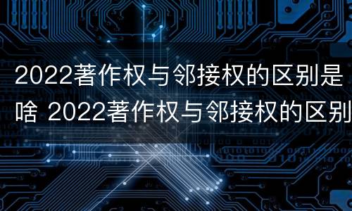 2022著作权与邻接权的区别是啥 2022著作权与邻接权的区别是啥呀