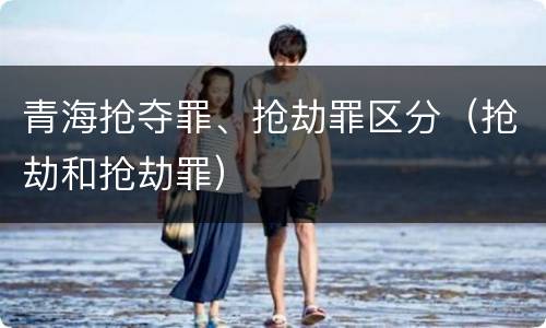 青海抢夺罪、抢劫罪区分（抢劫和抢劫罪）