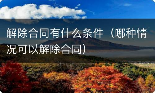解除合同有什么条件（哪种情况可以解除合同）