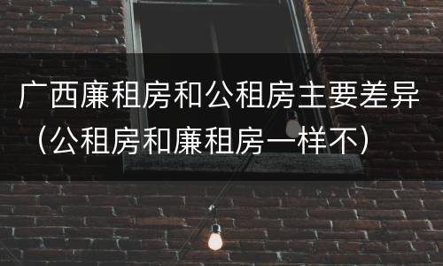 广西廉租房和公租房主要差异（公租房和廉租房一样不）