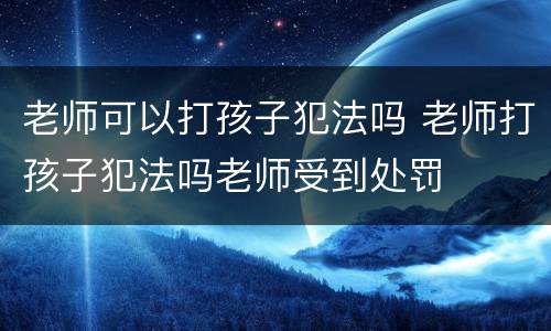 老师可以打孩子犯法吗 老师打孩子犯法吗老师受到处罚