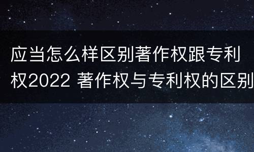 应当怎么样区别著作权跟专利权2022 著作权与专利权的区别为