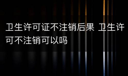 卫生许可证不注销后果 卫生许可不注销可以吗