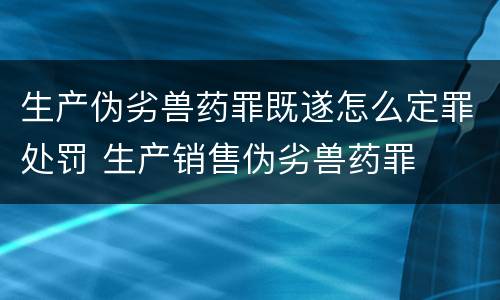 生产伪劣兽药罪既遂怎么定罪处罚 生产销售伪劣兽药罪