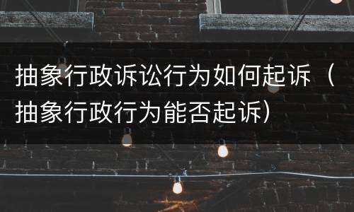 抽象行政诉讼行为如何起诉（抽象行政行为能否起诉）