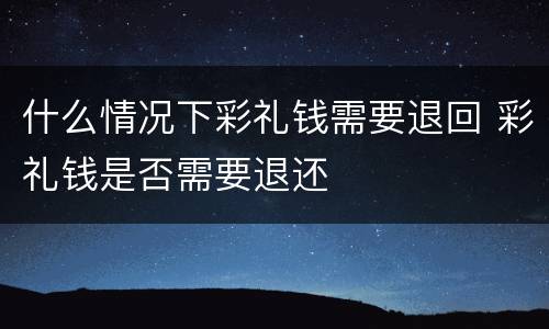什么情况下彩礼钱需要退回 彩礼钱是否需要退还