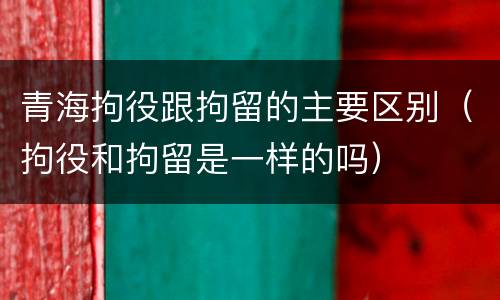 青海拘役跟拘留的主要区别（拘役和拘留是一样的吗）