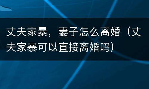 丈夫家暴，妻子怎么离婚（丈夫家暴可以直接离婚吗）