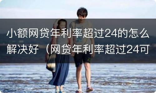 小额网贷年利率超过24的怎么解决好（网贷年利率超过24可以只还本金吗?）