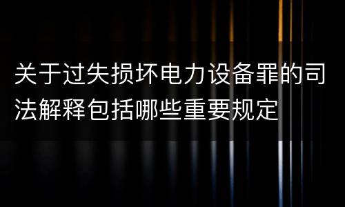 关于过失损坏电力设备罪的司法解释包括哪些重要规定