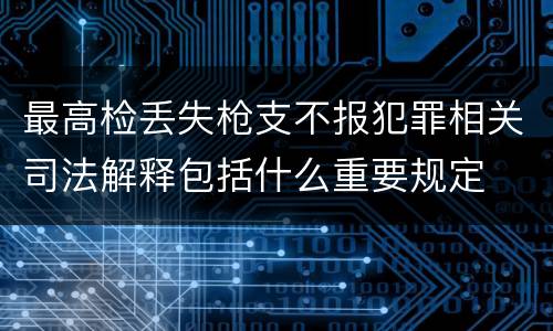 最高检丢失枪支不报犯罪相关司法解释包括什么重要规定