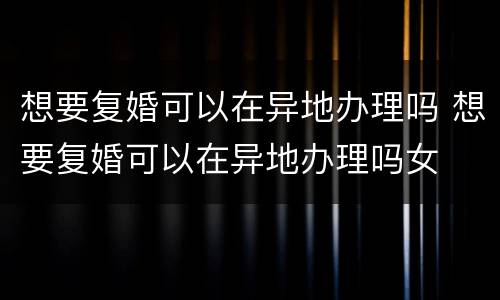 想要复婚可以在异地办理吗 想要复婚可以在异地办理吗女
