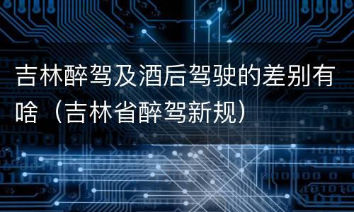 吉林醉驾及酒后驾驶的差别有啥（吉林省醉驾新规）