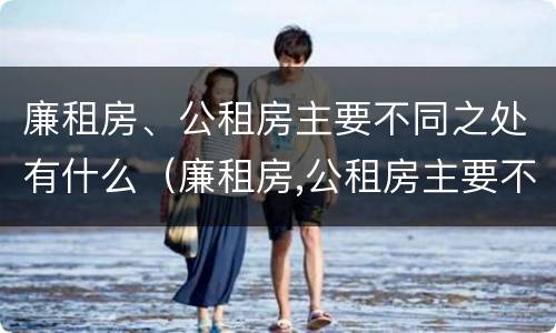 廉租房、公租房主要不同之处有什么（廉租房,公租房主要不同之处有什么特点）