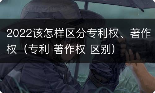 2022该怎样区分专利权、著作权（专利 著作权 区别）