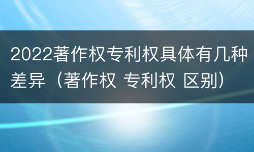 2022著作权专利权具体有几种差异（著作权 专利权 区别）
