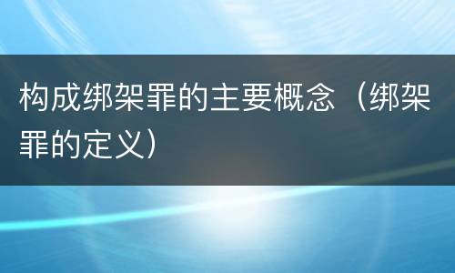 构成绑架罪的主要概念（绑架罪的定义）