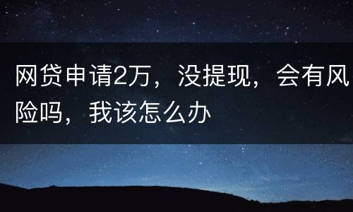 网贷申请2万，没提现，会有风险吗，我该怎么办
