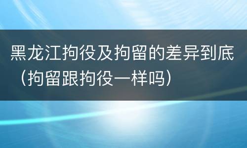 黑龙江拘役及拘留的差异到底（拘留跟拘役一样吗）