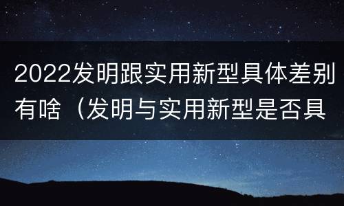 2022发明跟实用新型具体差别有啥（发明与实用新型是否具有实用性）