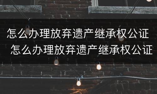怎么办理放弃遗产继承权公证 怎么办理放弃遗产继承权公证手续