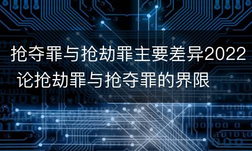 抢夺罪与抢劫罪主要差异2022 论抢劫罪与抢夺罪的界限