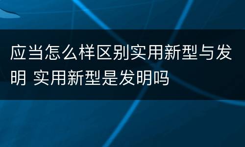 应当怎么样区别实用新型与发明 实用新型是发明吗
